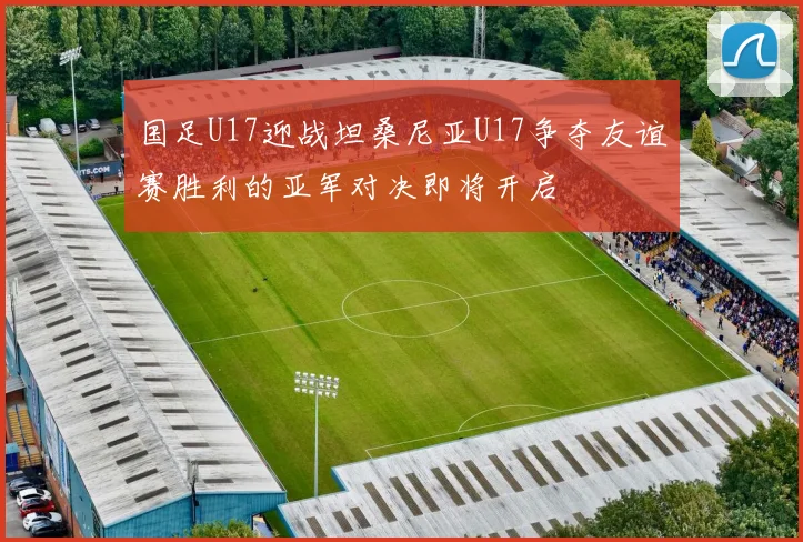 国足U17迎战坦桑尼亚U17争夺友谊赛胜利的亚军对决即将开启