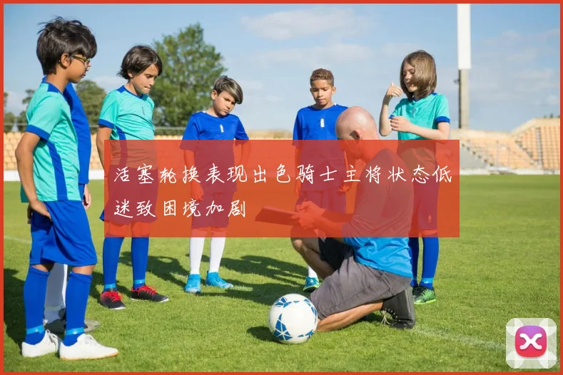 活塞轮换表现出色骑士主将状态低迷致困境加剧