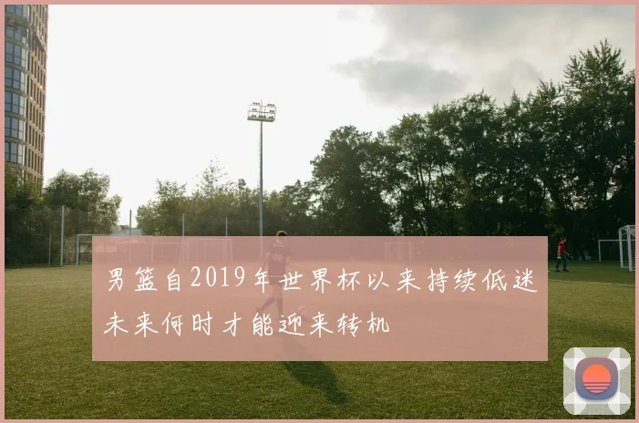男篮自2019年世界杯以来持续低迷未来何时才能迎来转机