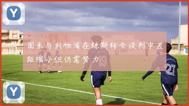 国米与利物浦在琼斯转会谈判中差距缩小但仍需努力