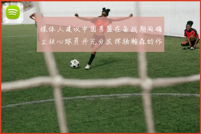 媒体人建议中国男篮在备战期间确立核心球员并充分发挥杨瀚森的作用