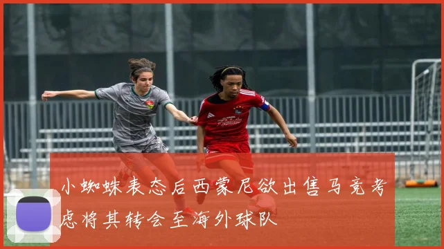 小蜘蛛表态后西蒙尼欲出售马竞考虑将其转会至海外球队