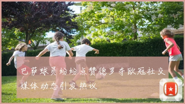 巴萨球员纷纷点赞德罗夺欧冠社交媒体动态引发热议