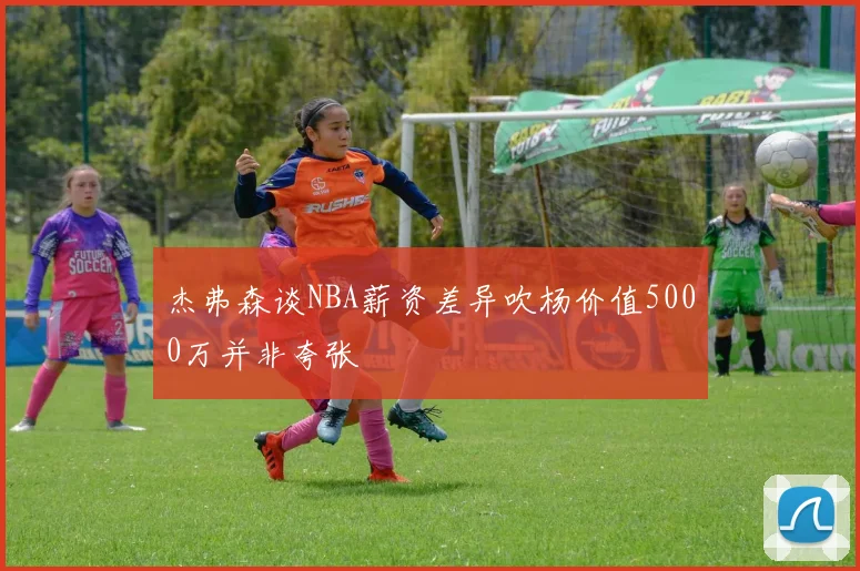 杰弗森谈NBA薪资差异吹杨价值5000万并非夸张
