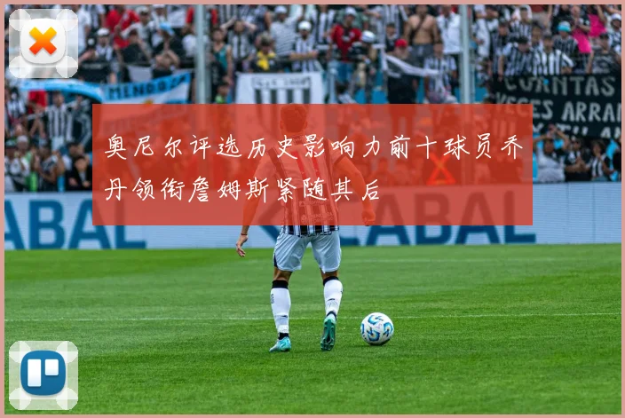奥尼尔评选历史影响力前十球员乔丹领衔詹姆斯紧随其后