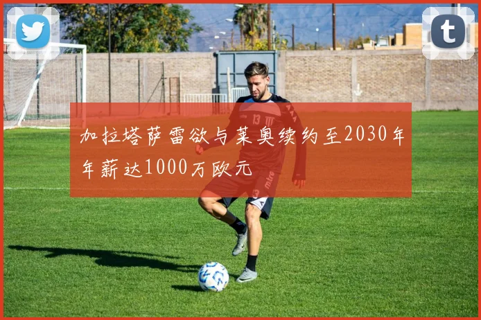 加拉塔萨雷欲与莱奥续约至2030年年薪达1000万欧元
