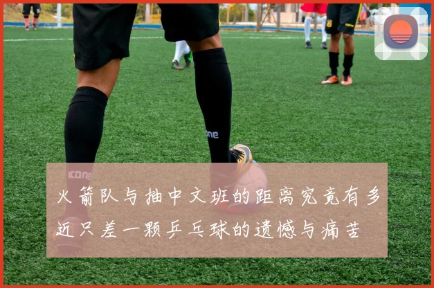 火箭队与抽中文班的距离究竟有多近只差一颗乒乓球的遗憾与痛苦