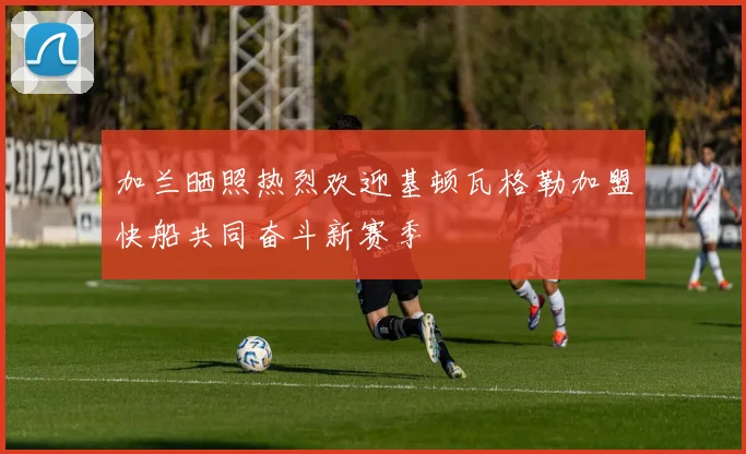 加兰晒照热烈欢迎基顿瓦格勒加盟快船共同奋斗新赛季